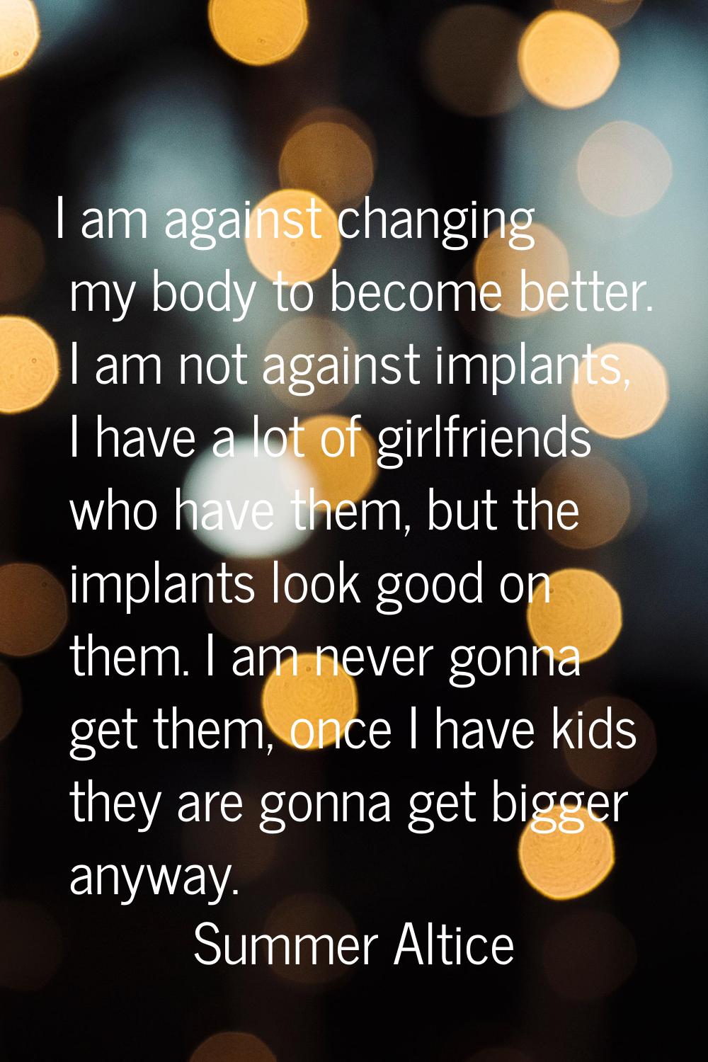 I am against changing my body to become better. I am not against implants, I have a lot of girlfrie