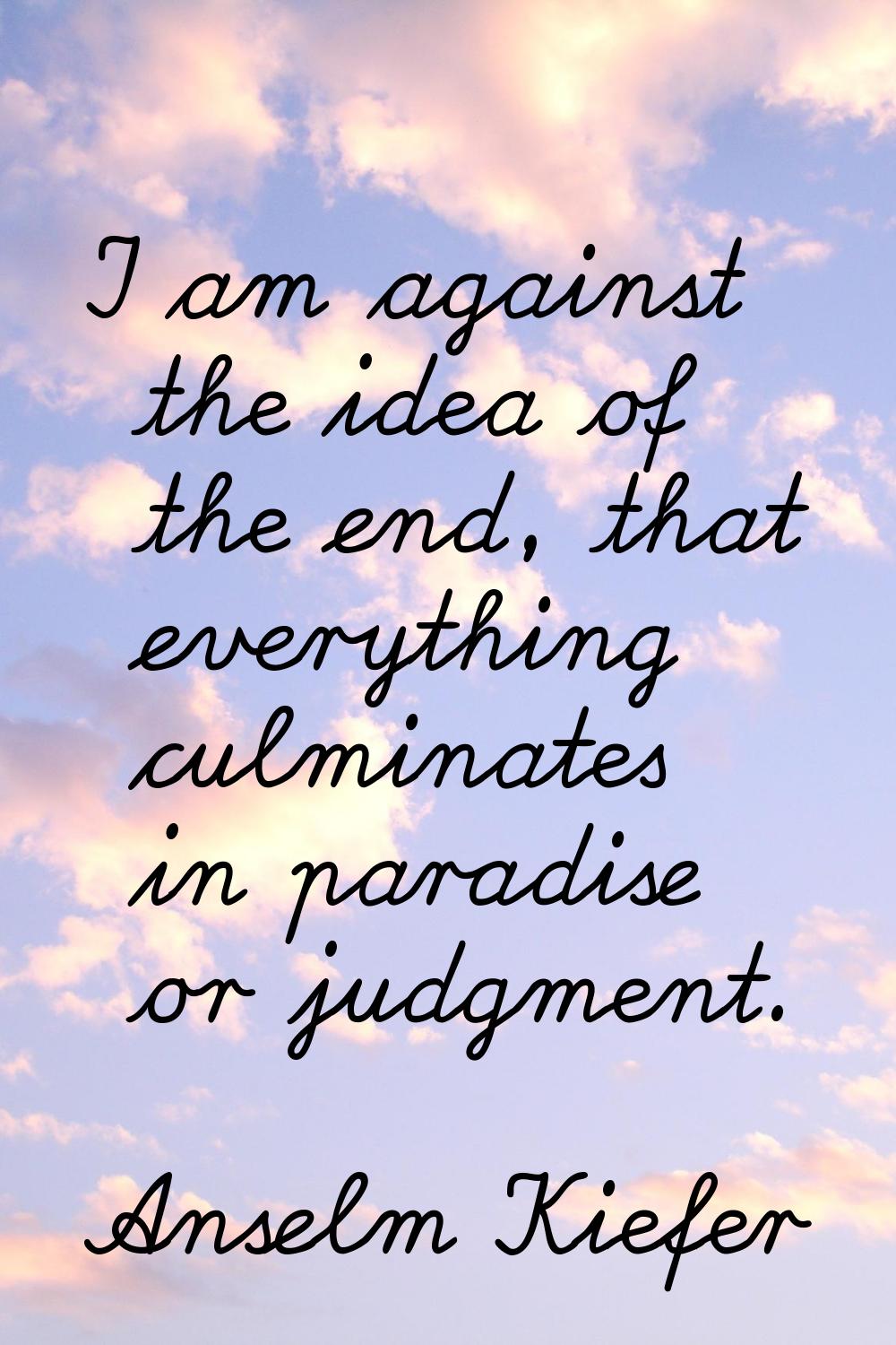 I am against the idea of the end, that everything culminates in paradise or judgment.