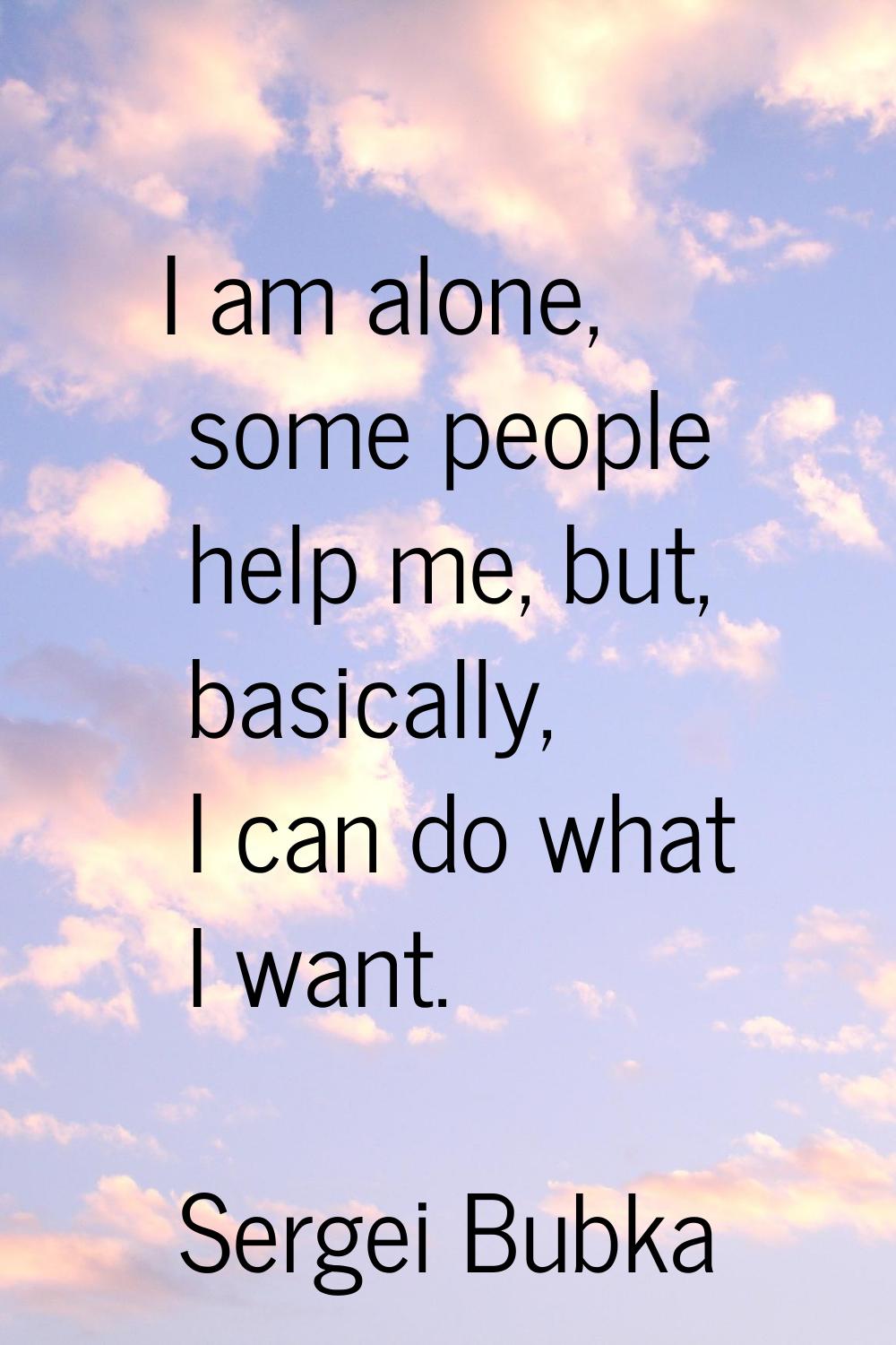 I am alone, some people help me, but, basically, I can do what I want.
