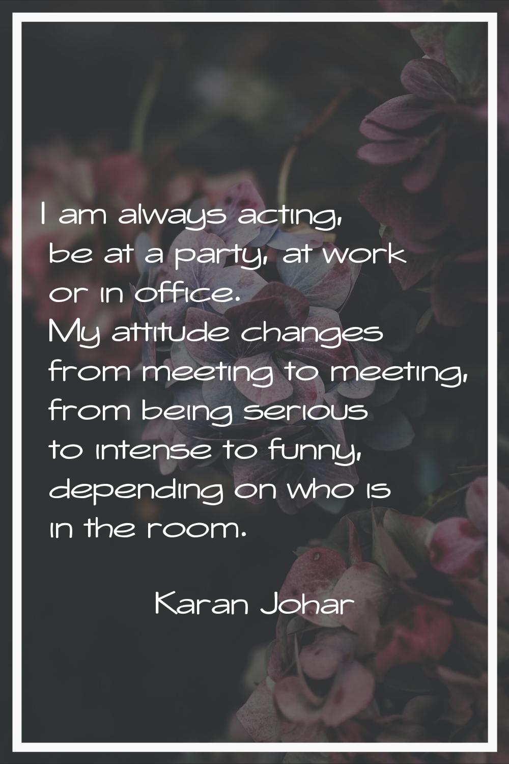 I am always acting, be at a party, at work or in office. My attitude changes from meeting to meetin