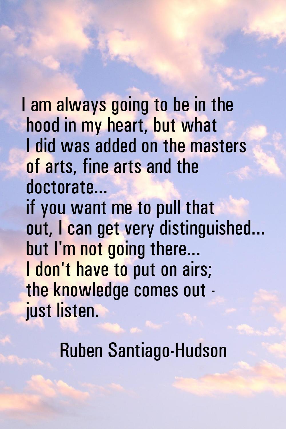 I am always going to be in the hood in my heart, but what I did was added on the masters of arts, f