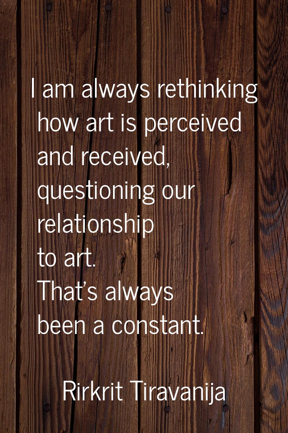 I am always rethinking how art is perceived and received, questioning our relationship to art. That