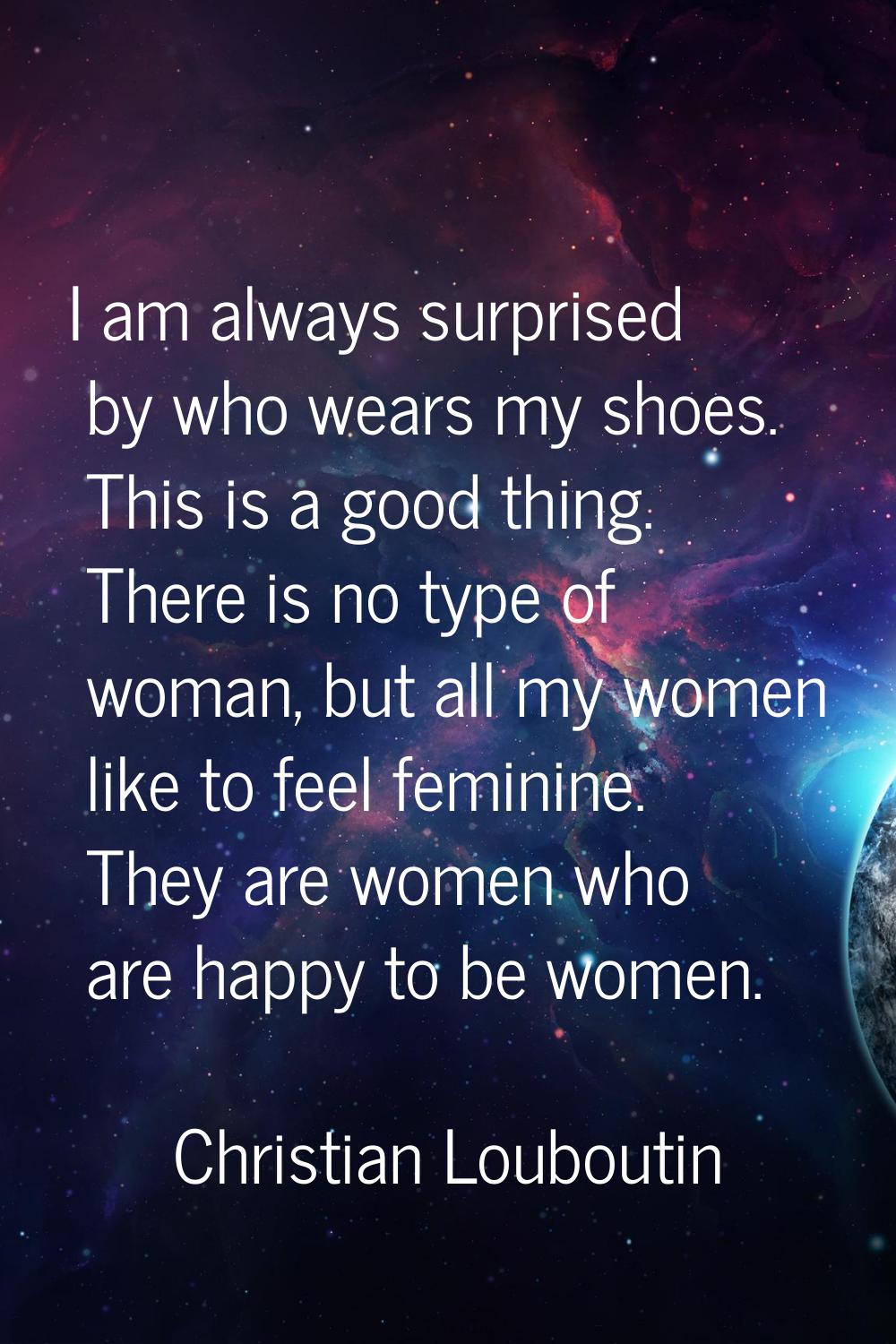 I am always surprised by who wears my shoes. This is a good thing. There is no type of woman, but a