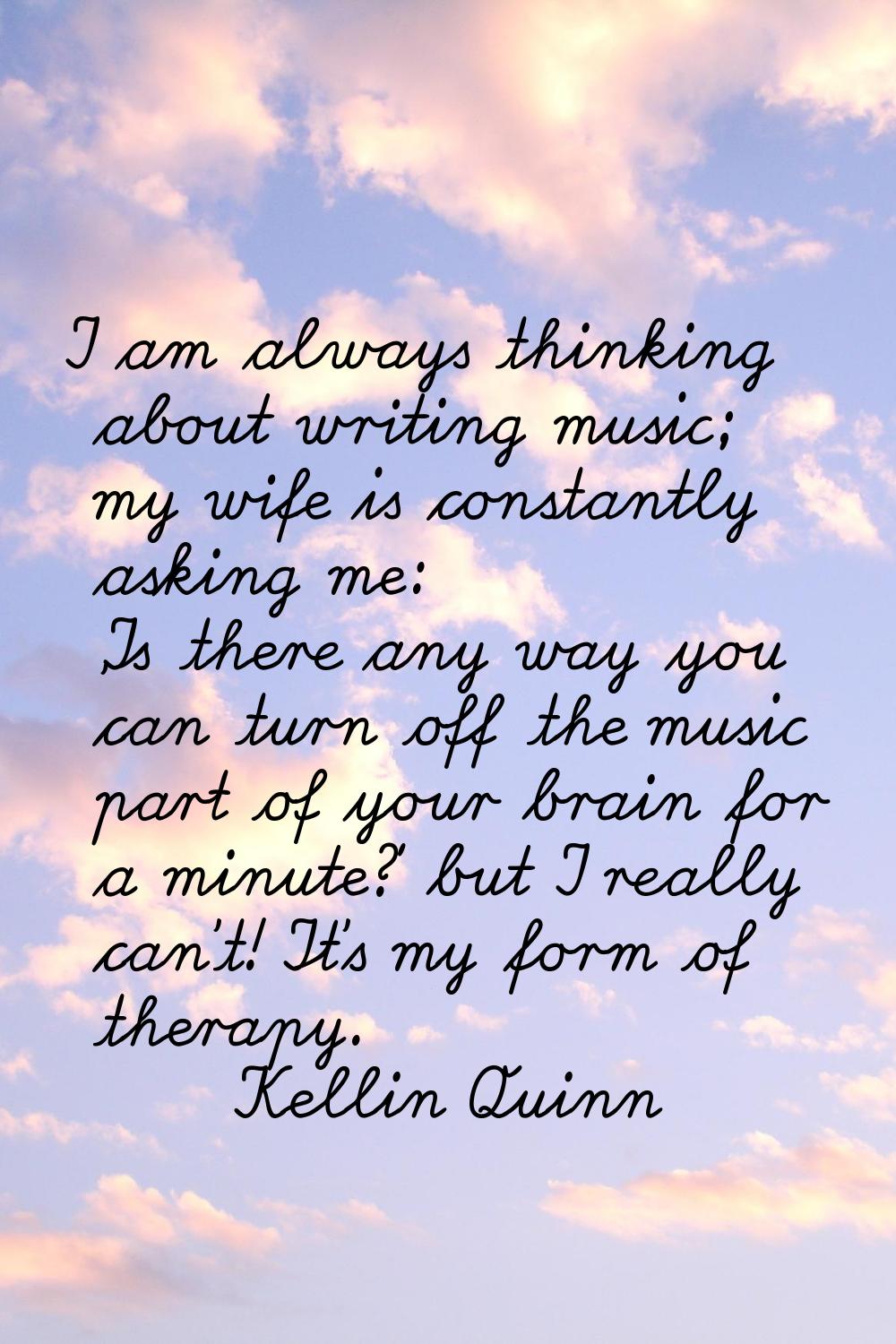 I am always thinking about writing music; my wife is constantly asking me: 'Is there any way you ca