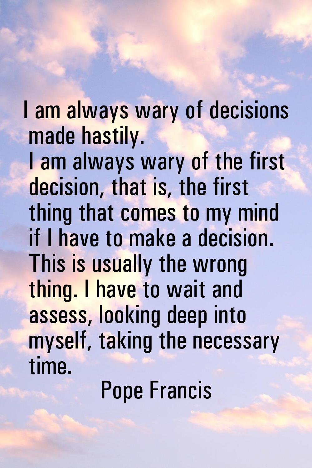 I am always wary of decisions made hastily. I am always wary of the first decision, that is, the fi