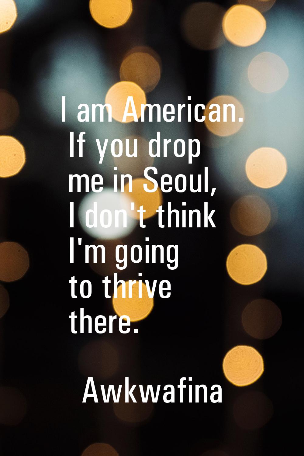 I am American. If you drop me in Seoul, I don't think I'm going to thrive there.