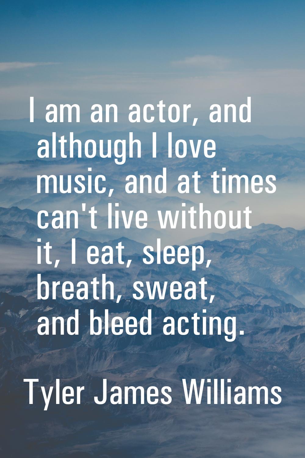 I am an actor, and although I love music, and at times can't live without it, I eat, sleep, breath,