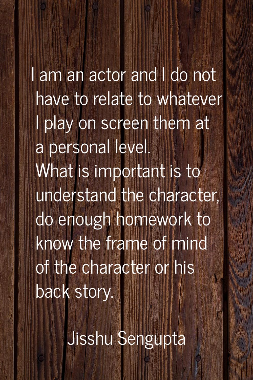 I am an actor and I do not have to relate to whatever I play on screen them at a personal level. Wh