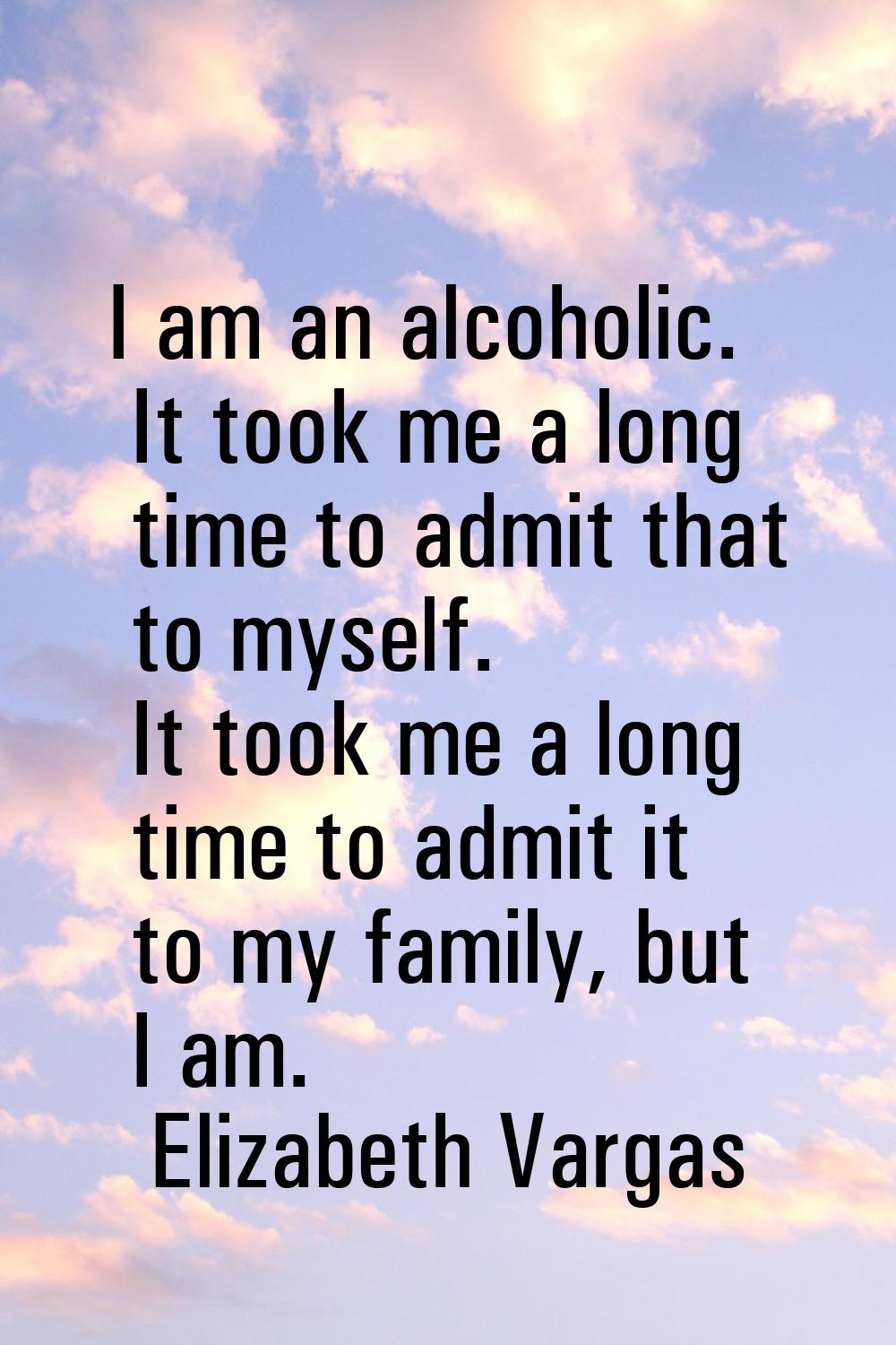 I am an alcoholic. It took me a long time to admit that to myself. It took me a long time to admit 