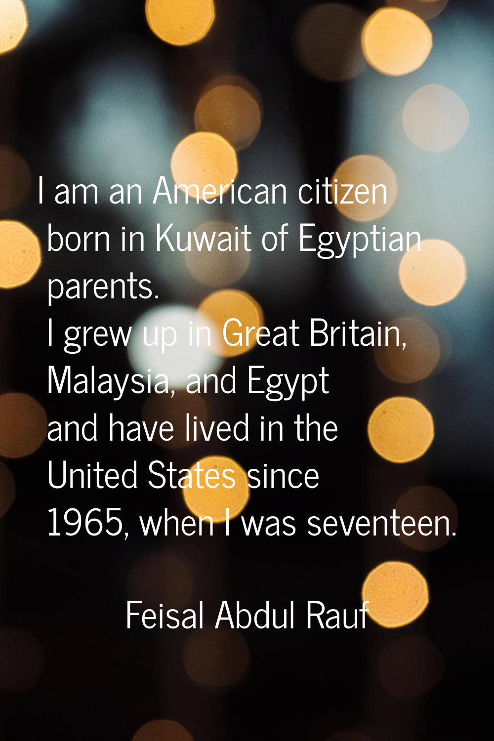 I am an American citizen born in Kuwait of Egyptian parents. I grew up in Great Britain, Malaysia, 