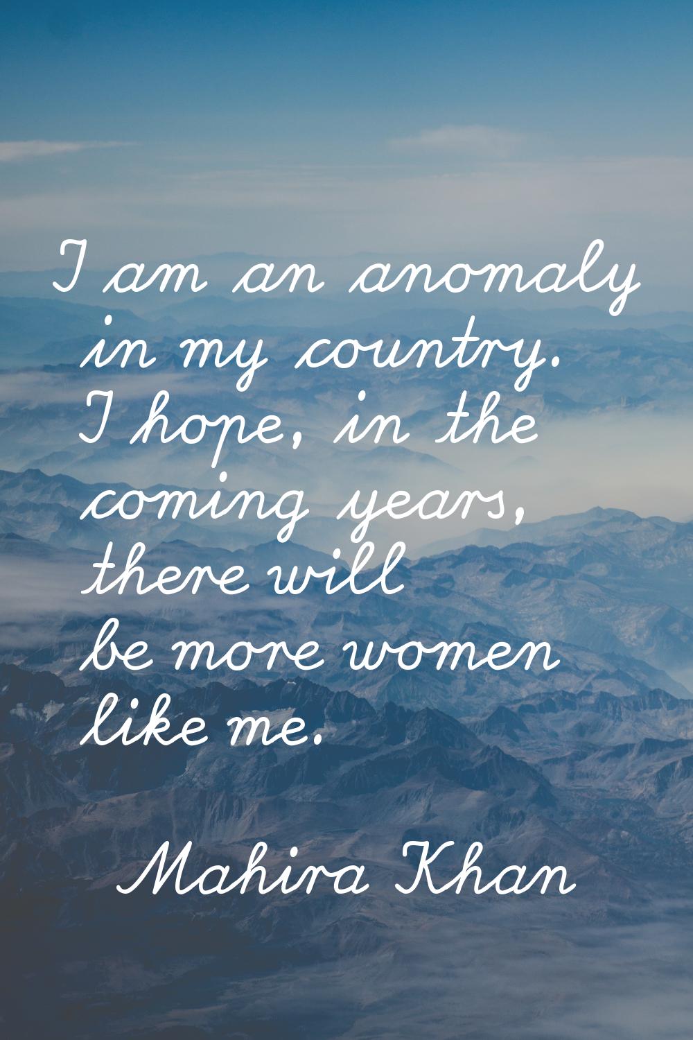 I am an anomaly in my country. I hope, in the coming years, there will be more women like me.