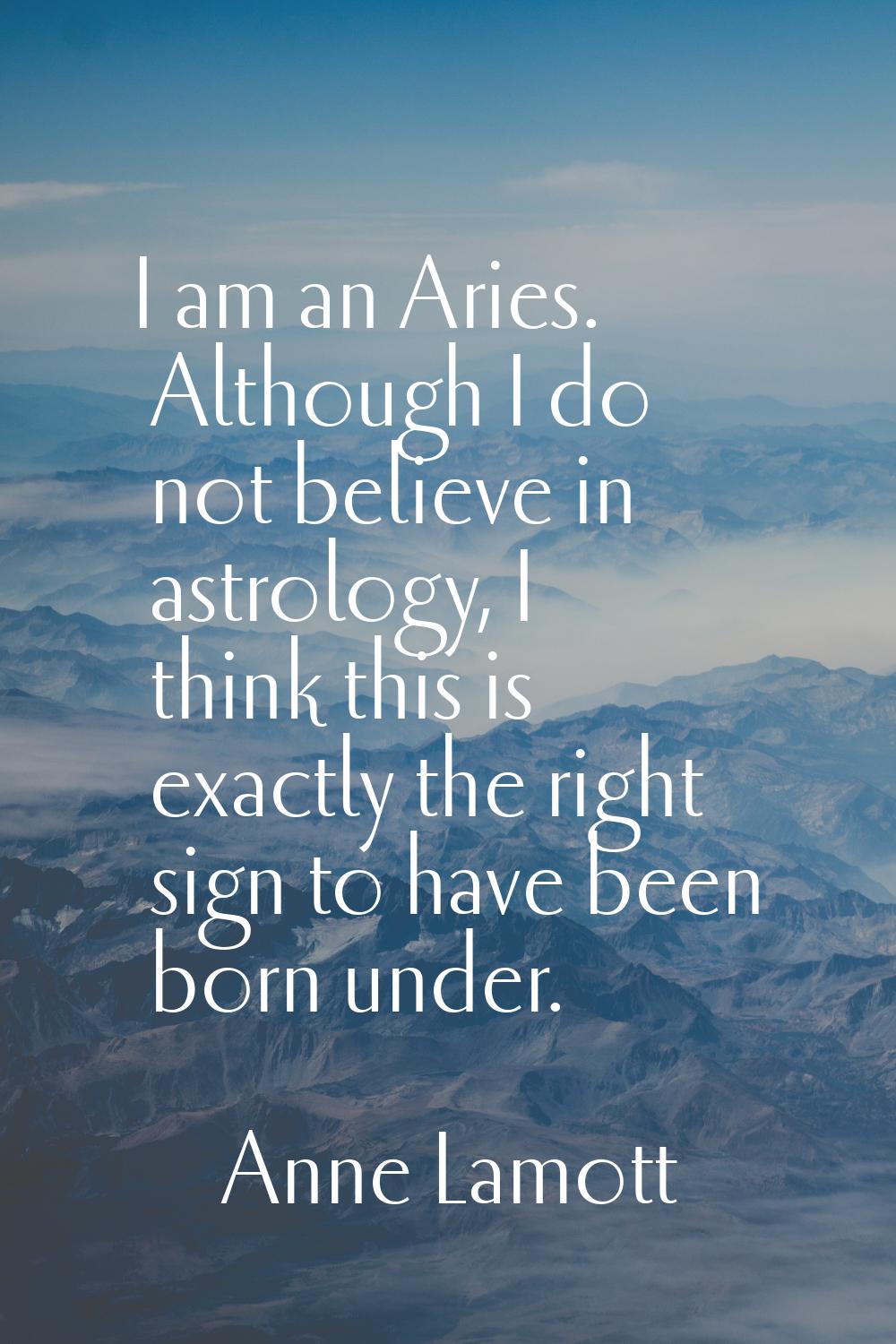 I am an Aries. Although I do not believe in astrology, I think this is exactly the right sign to ha