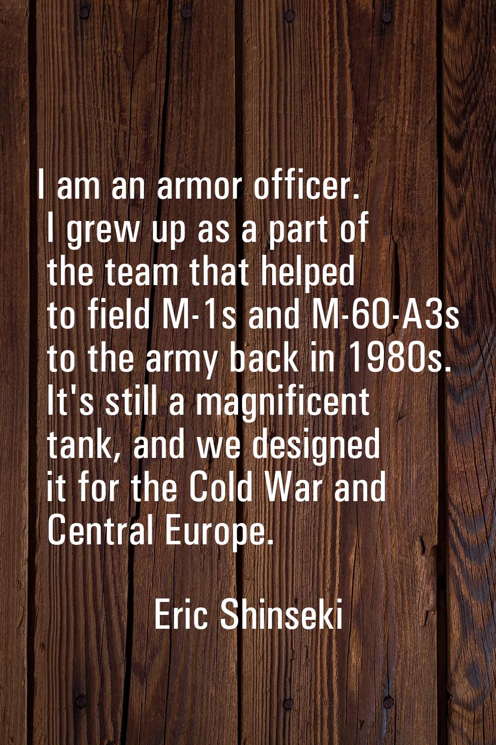 I am an armor officer. I grew up as a part of the team that helped to field M-1s and M-60-A3s to th
