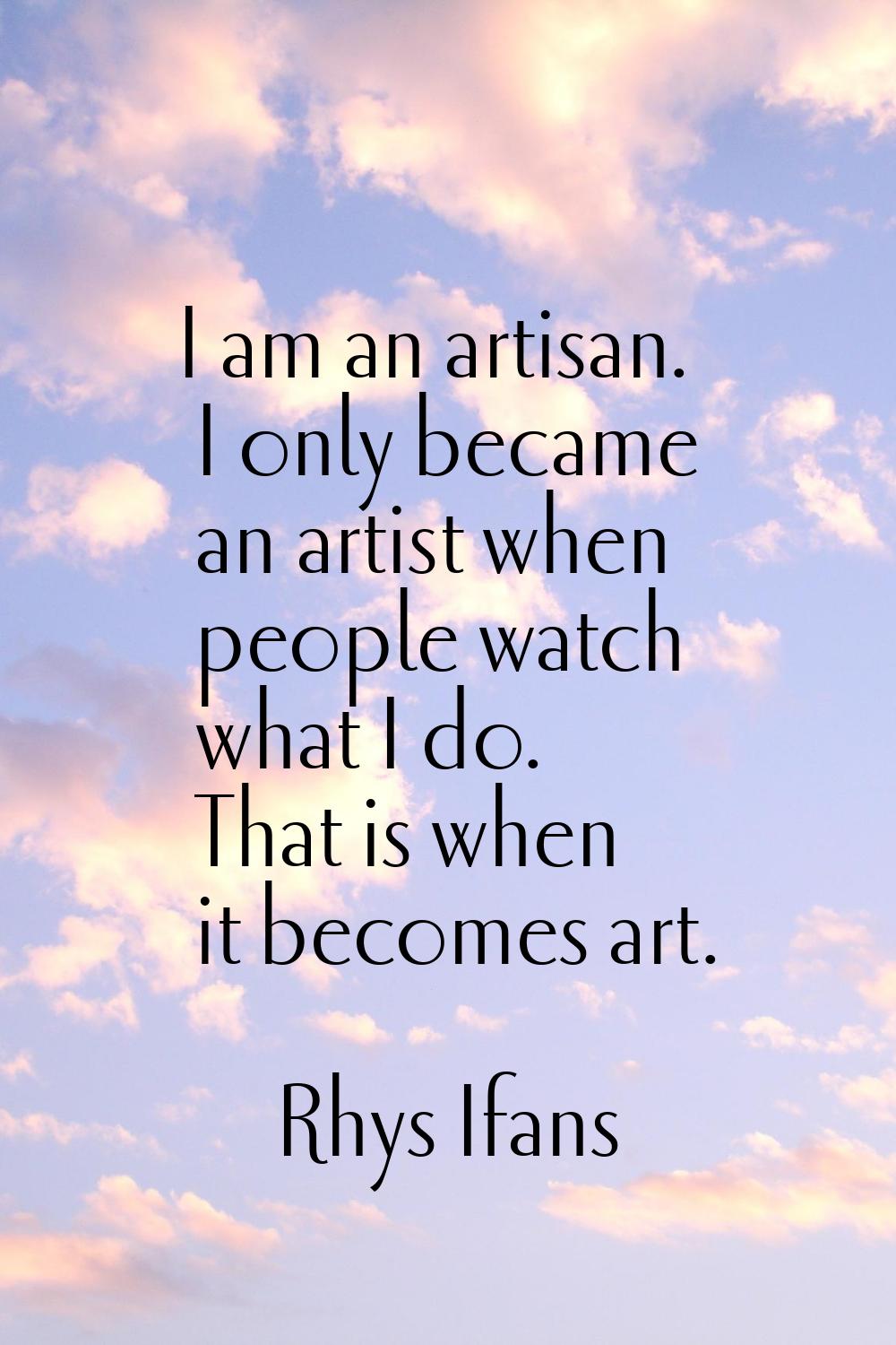 I am an artisan. I only became an artist when people watch what I do. That is when it becomes art.