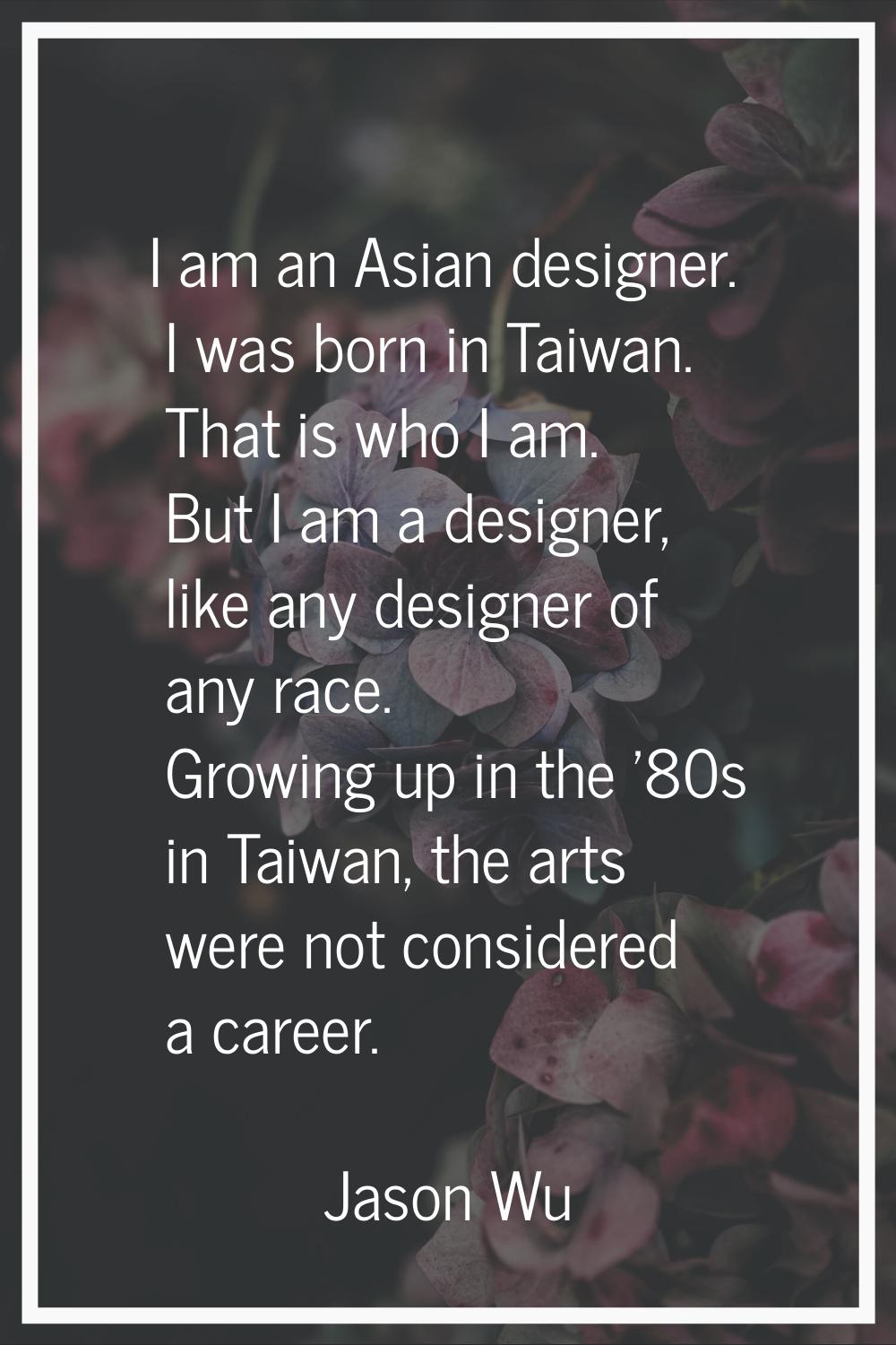 I am an Asian designer. I was born in Taiwan. That is who I am. But I am a designer, like any desig