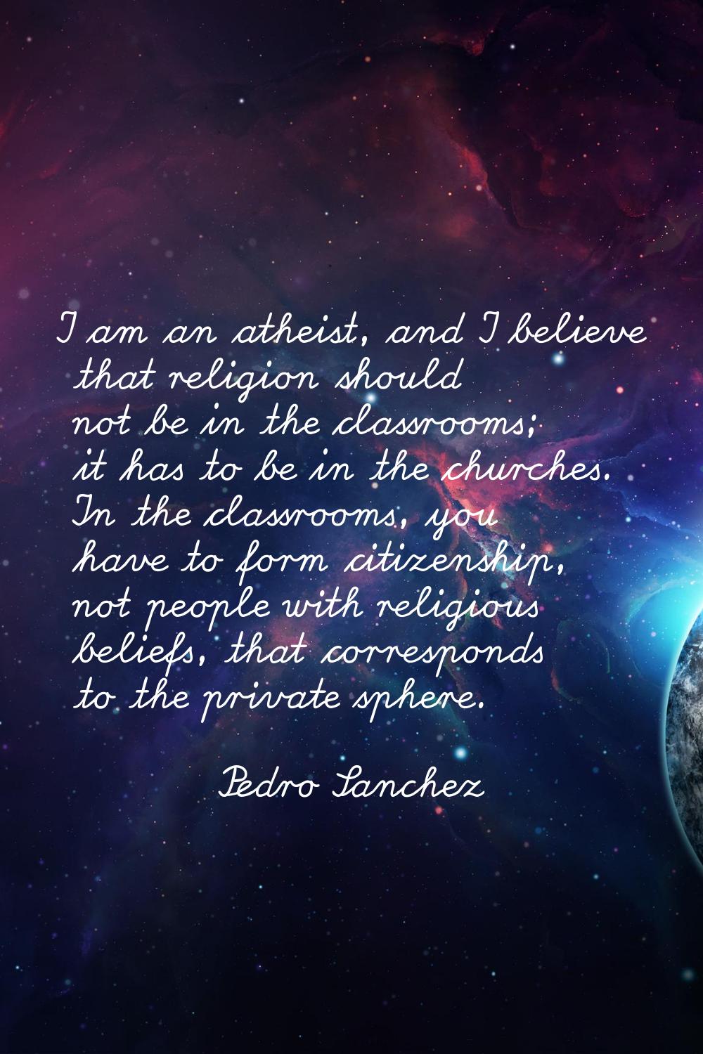 I am an atheist, and I believe that religion should not be in the classrooms; it has to be in the c