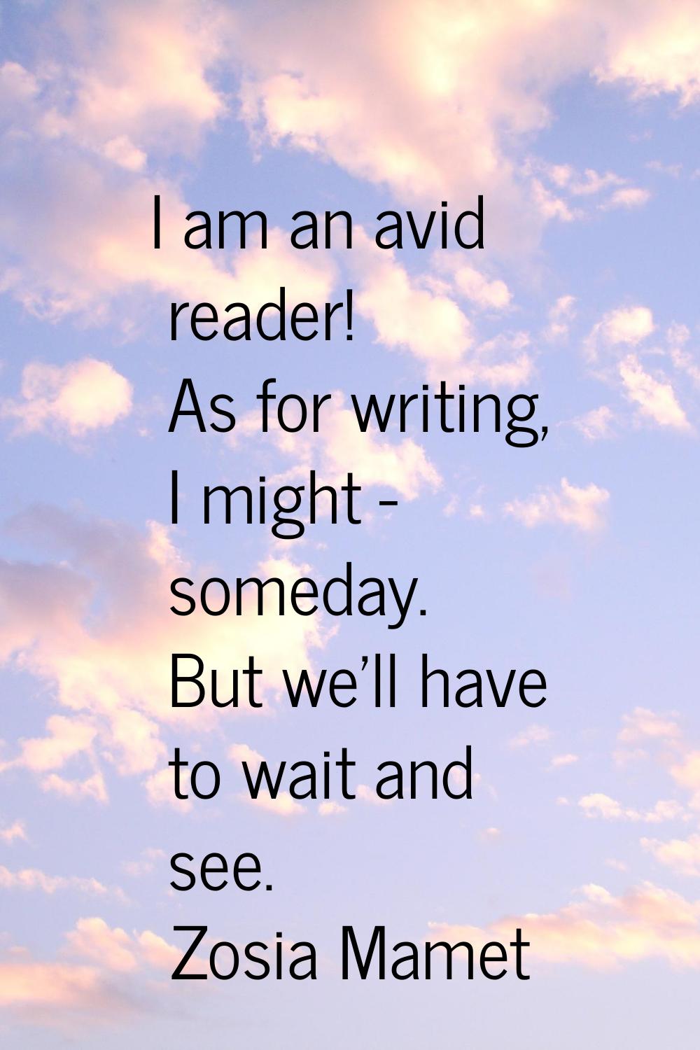 I am an avid reader! As for writing, I might - someday. But we'll have to wait and see.