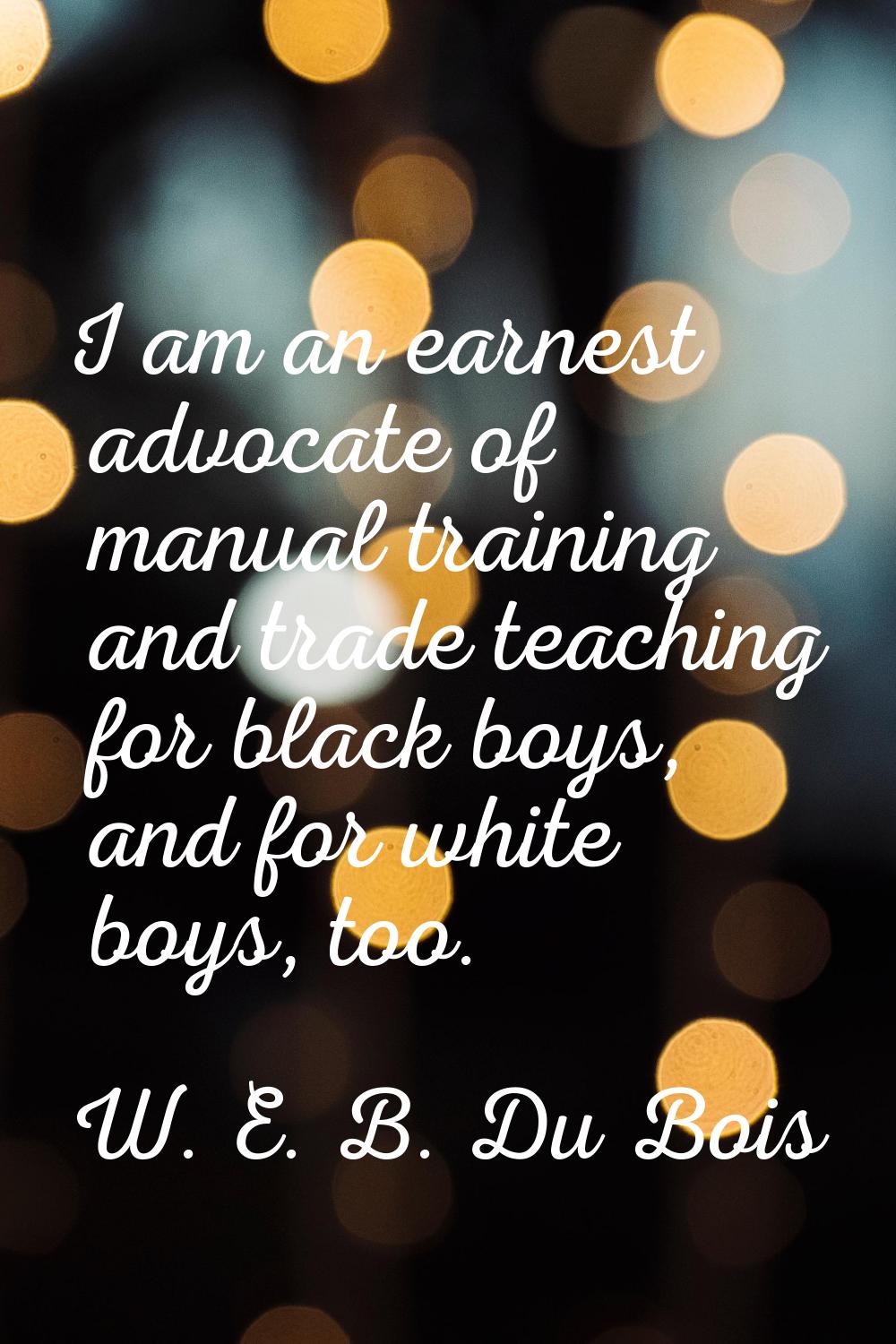 I am an earnest advocate of manual training and trade teaching for black boys, and for white boys, 