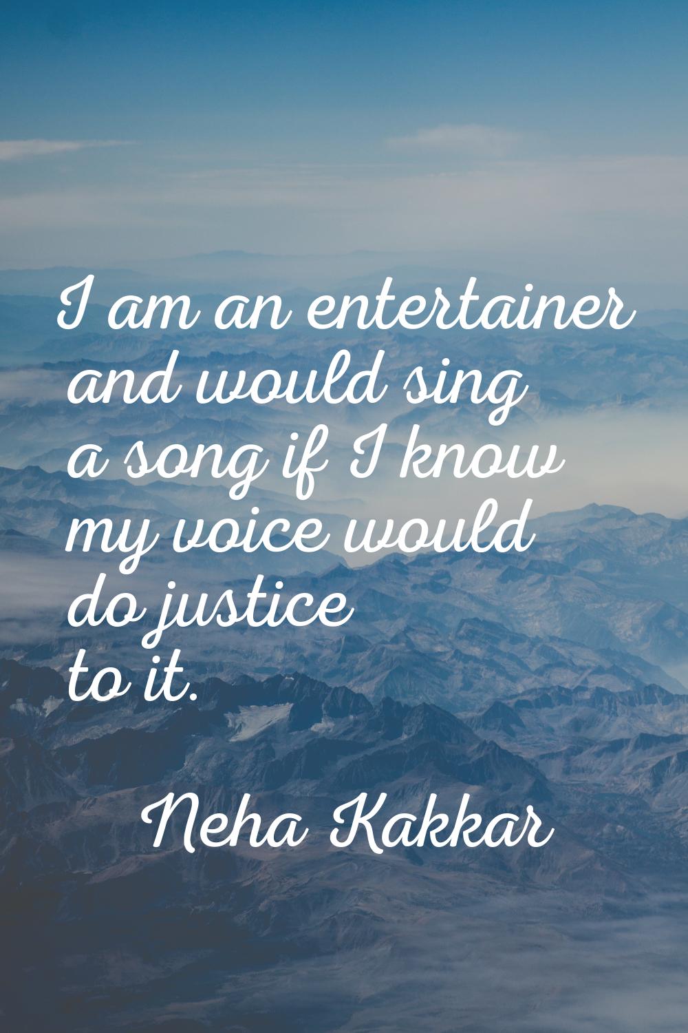 I am an entertainer and would sing a song if I know my voice would do justice to it.