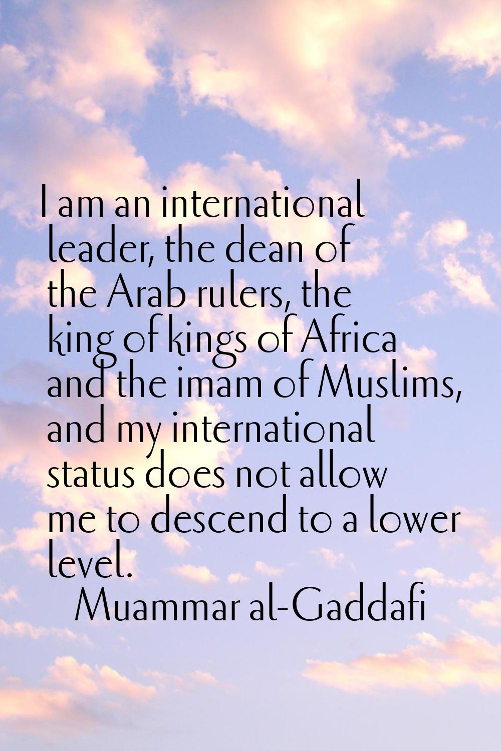 I am an international leader, the dean of the Arab rulers, the king of kings of Africa and the imam