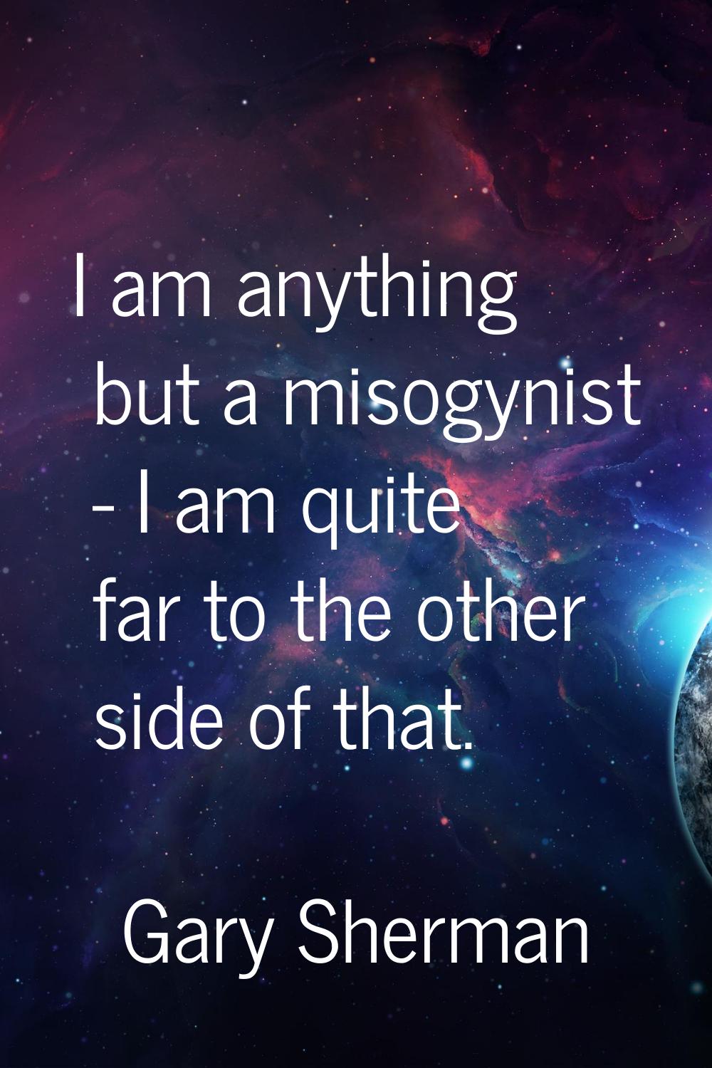 I am anything but a misogynist - I am quite far to the other side of that.