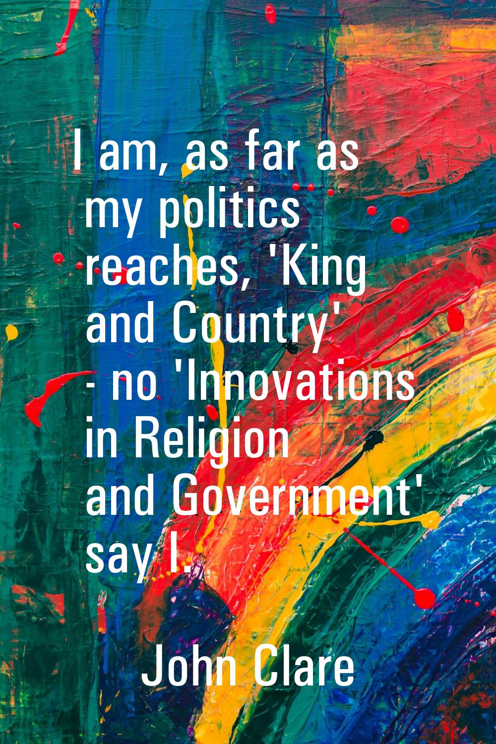 I am, as far as my politics reaches, 'King and Country' - no 'Innovations in Religion and Governmen