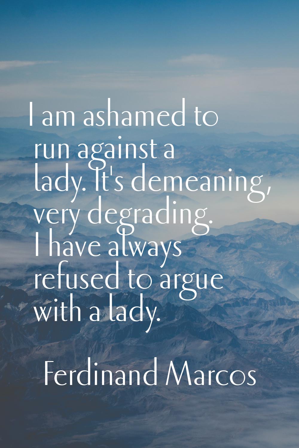 I am ashamed to run against a lady. It's demeaning, very degrading. I have always refused to argue 