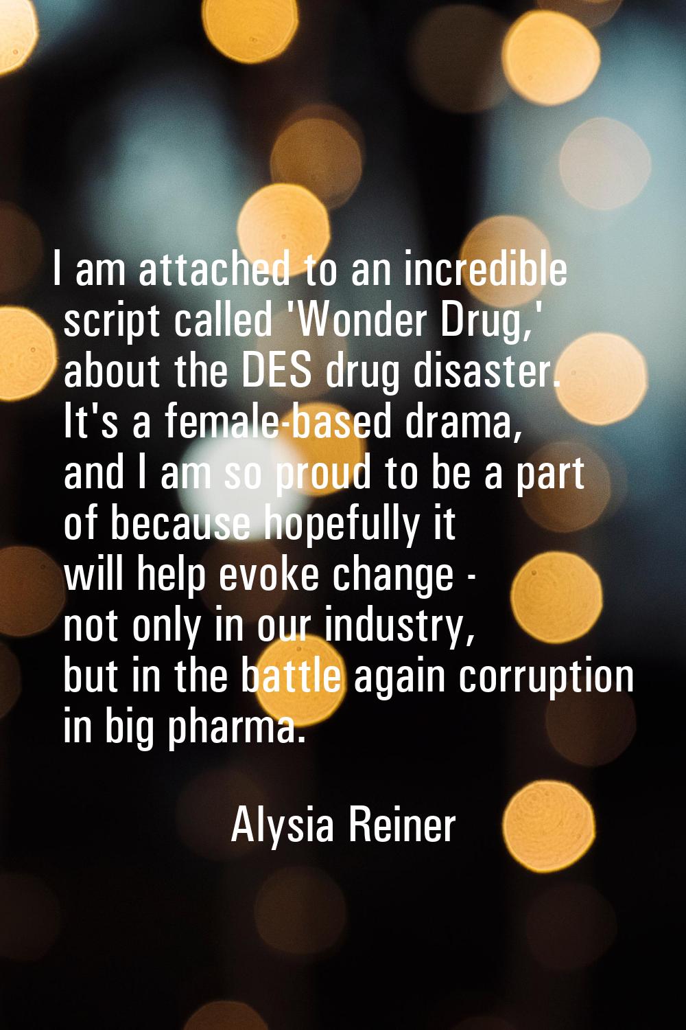 I am attached to an incredible script called 'Wonder Drug,' about the DES drug disaster. It's a fem