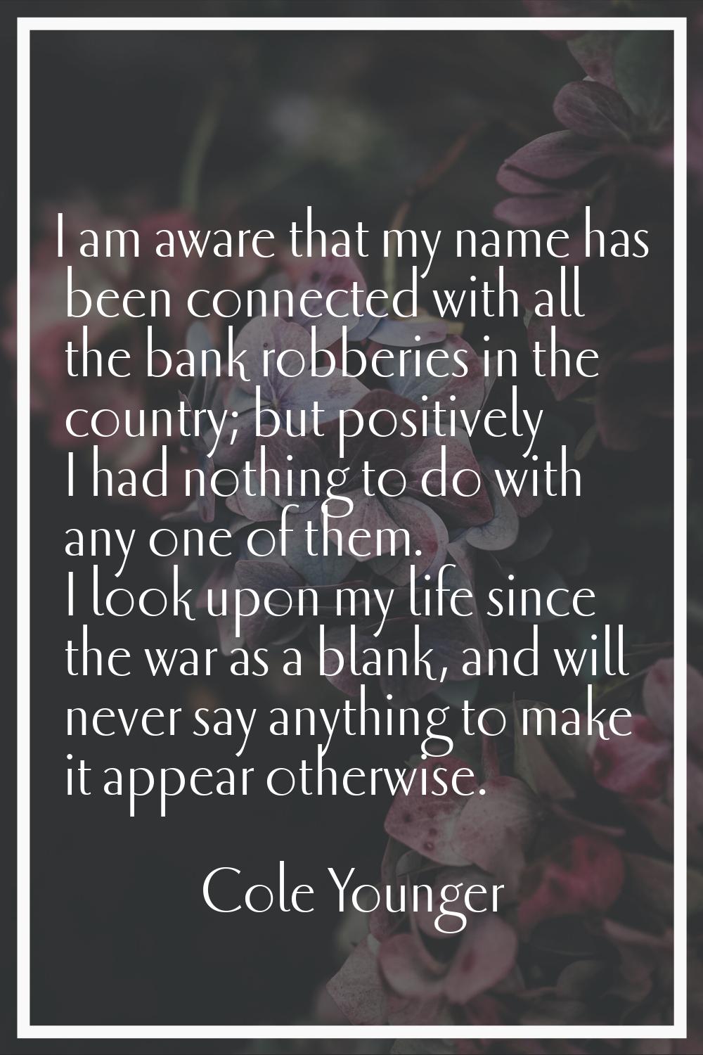 I am aware that my name has been connected with all the bank robberies in the country; but positive