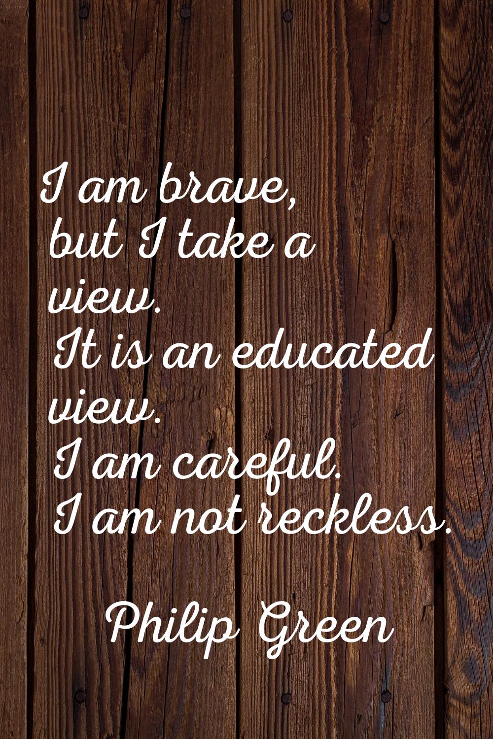 I am brave, but I take a view. It is an educated view. I am careful. I am not reckless.