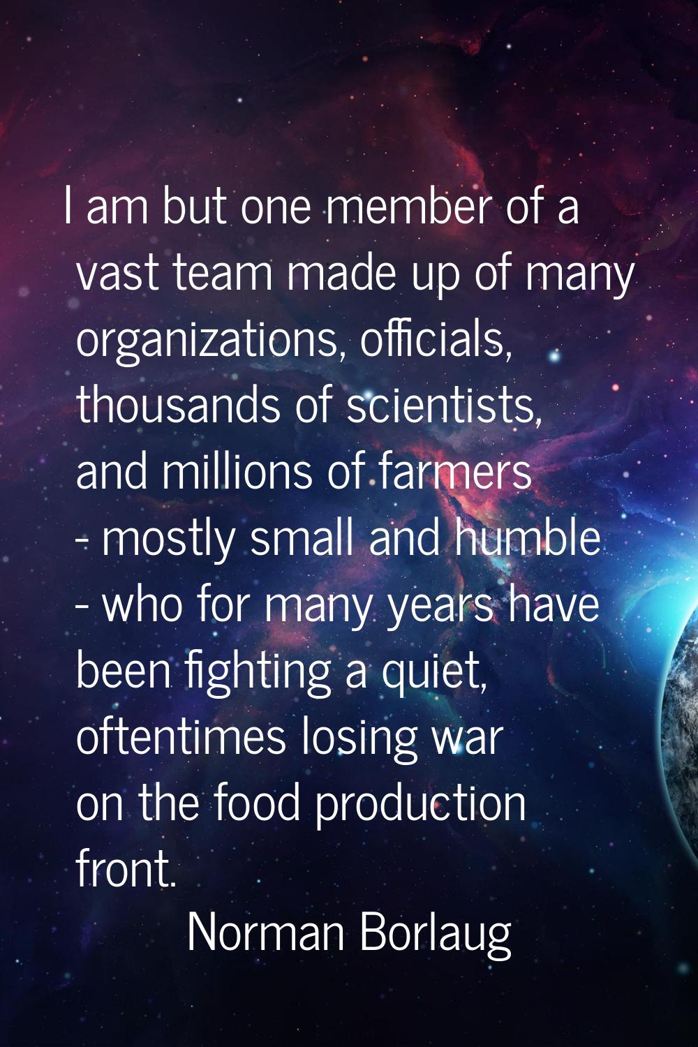 I am but one member of a vast team made up of many organizations, officials, thousands of scientist