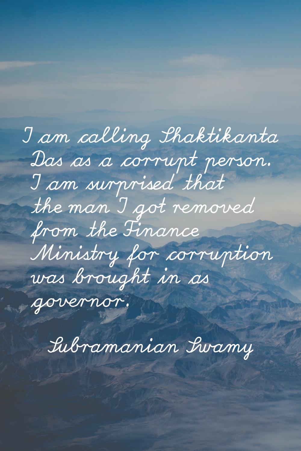 I am calling Shaktikanta Das as a corrupt person. I am surprised that the man I got removed from th
