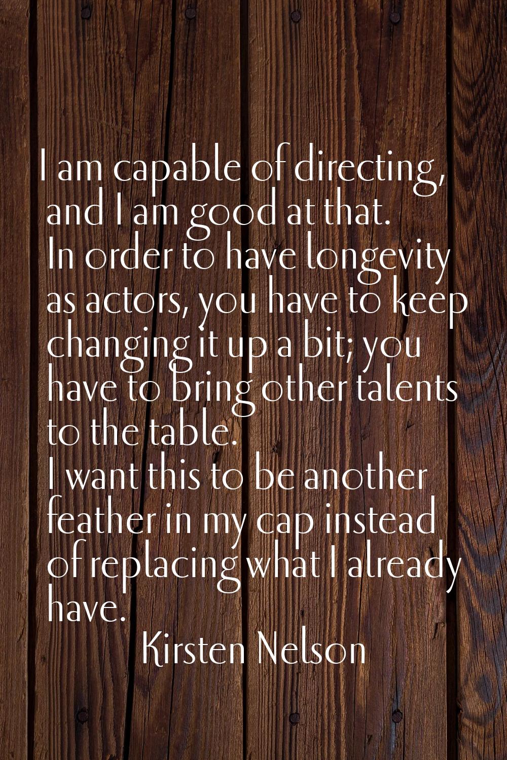 I am capable of directing, and I am good at that. In order to have longevity as actors, you have to