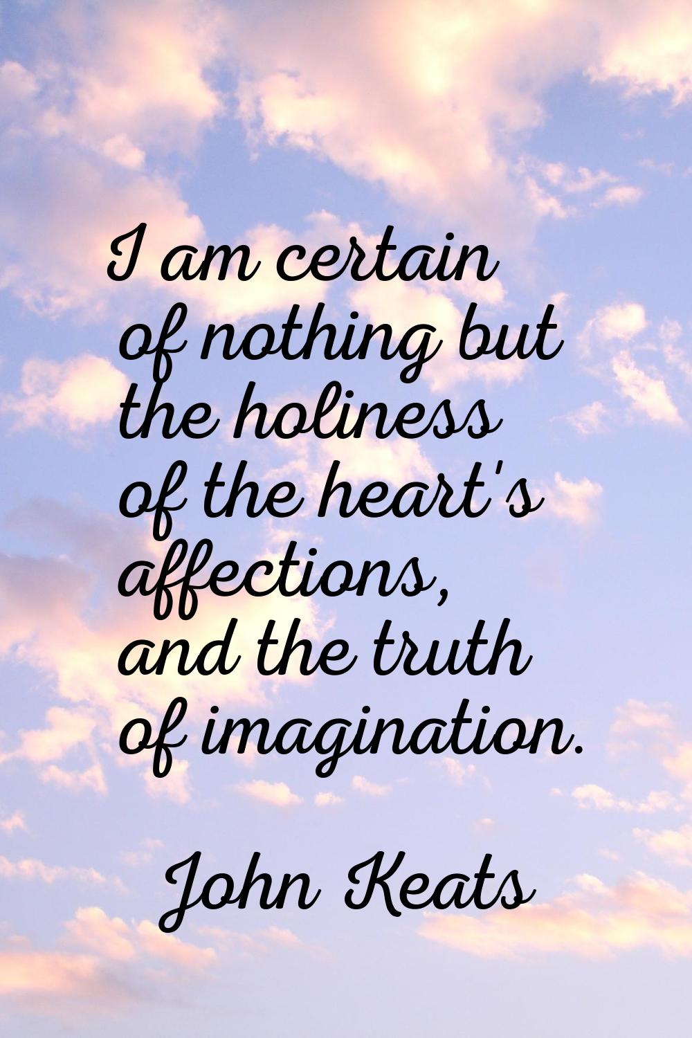 I am certain of nothing but the holiness of the heart's affections, and the truth of imagination.