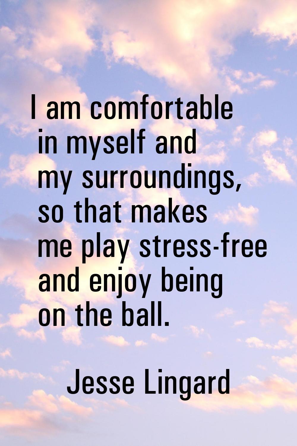 I am comfortable in myself and my surroundings, so that makes me play stress-free and enjoy being o