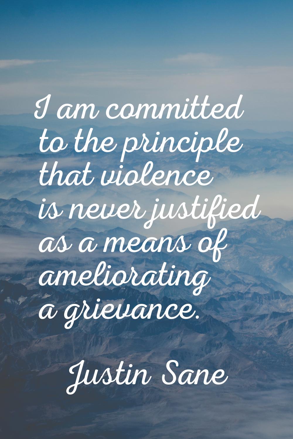 I am committed to the principle that violence is never justified as a means of ameliorating a griev