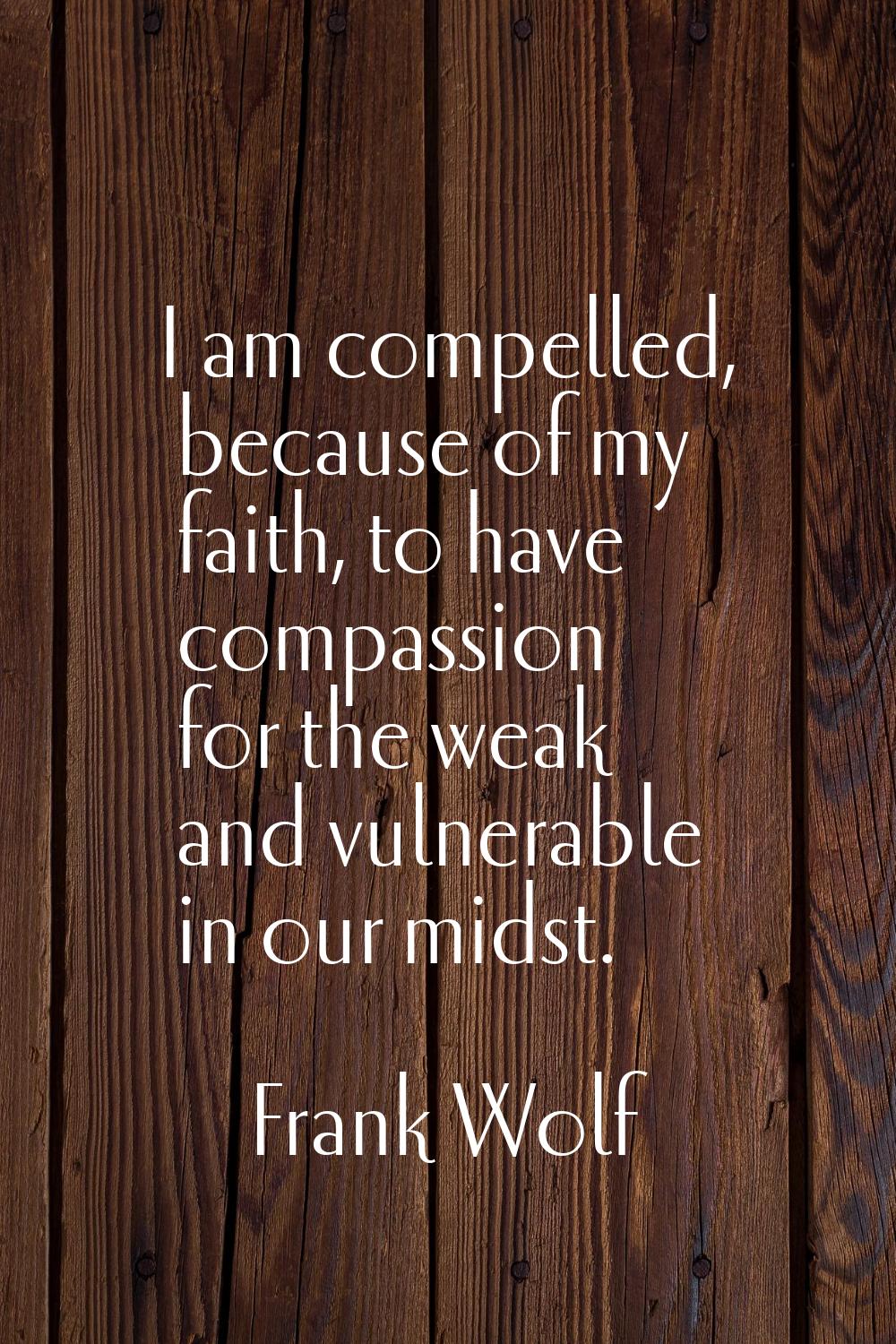 I am compelled, because of my faith, to have compassion for the weak and vulnerable in our midst.