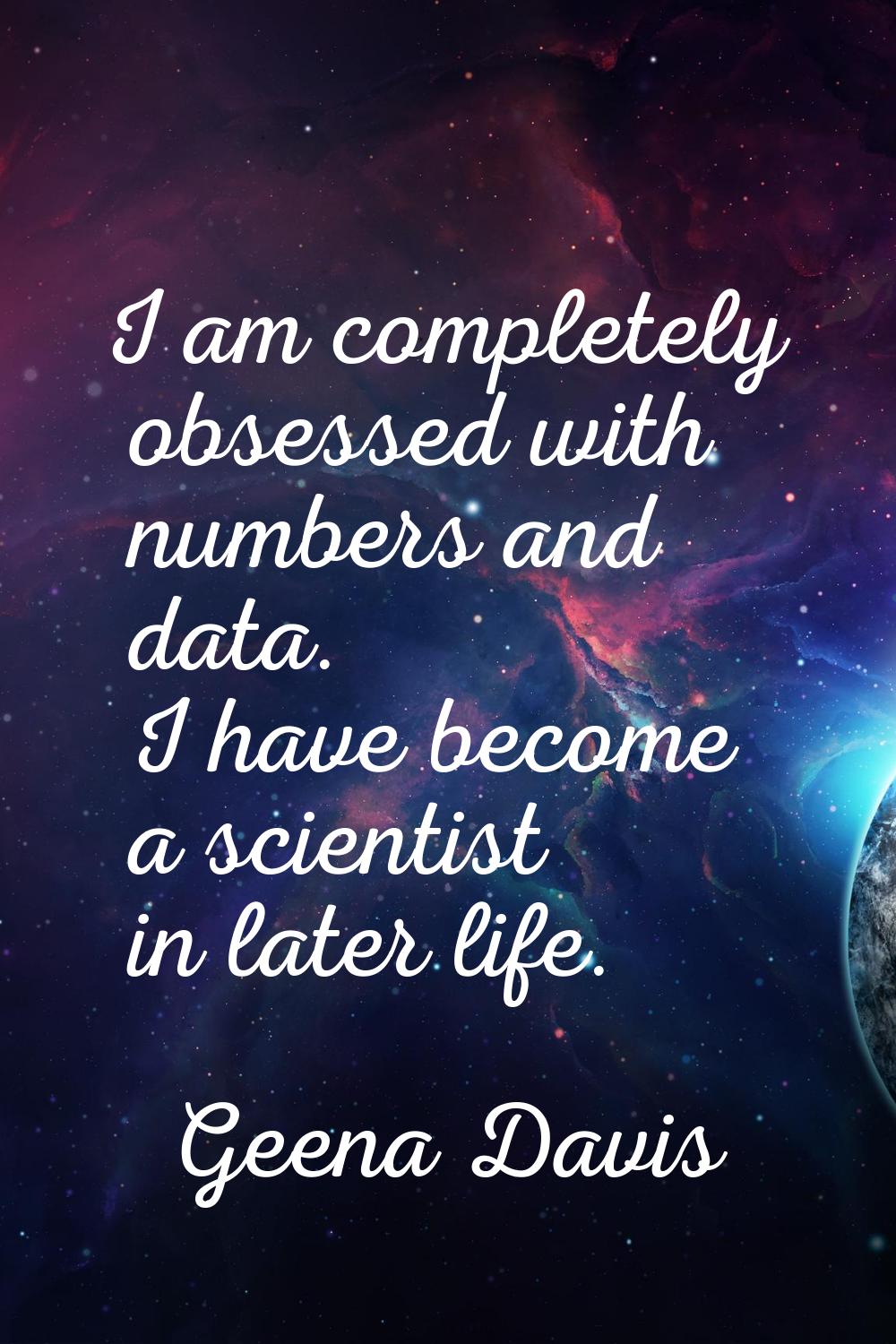 I am completely obsessed with numbers and data. I have become a scientist in later life.
