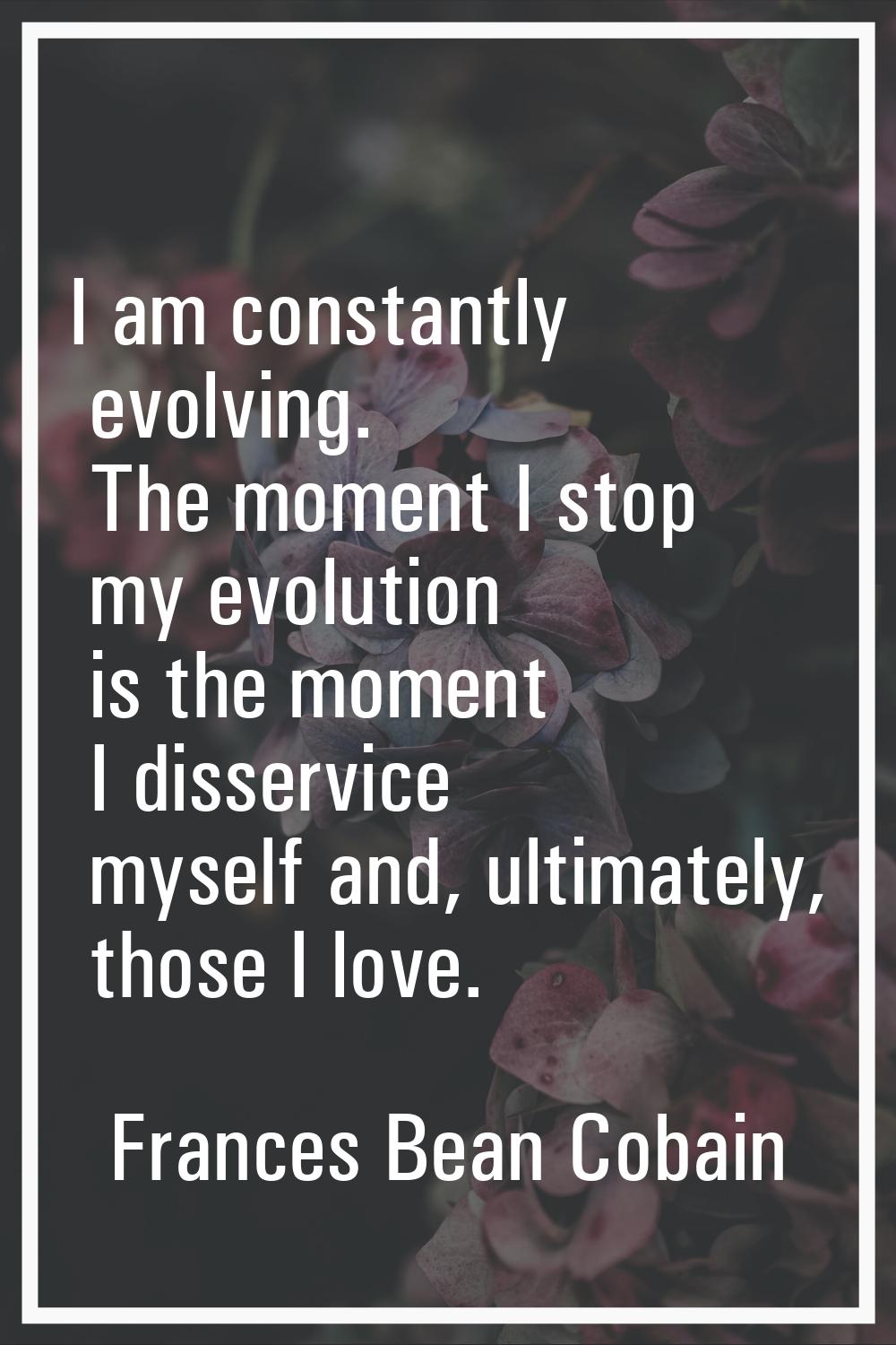 I am constantly evolving. The moment I stop my evolution is the moment I disservice myself and, ult