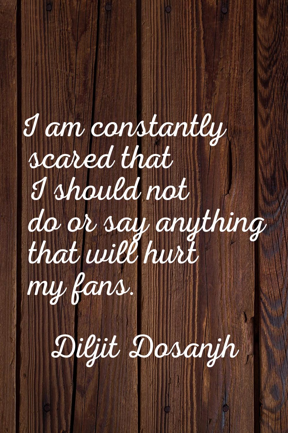 I am constantly scared that I should not do or say anything that will hurt my fans.