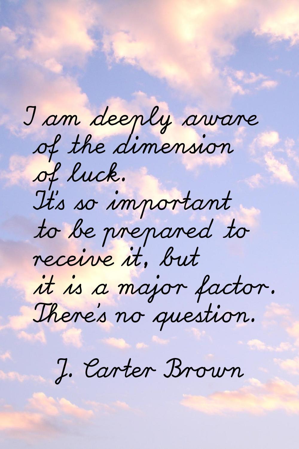 I am deeply aware of the dimension of luck. It's so important to be prepared to receive it, but it 