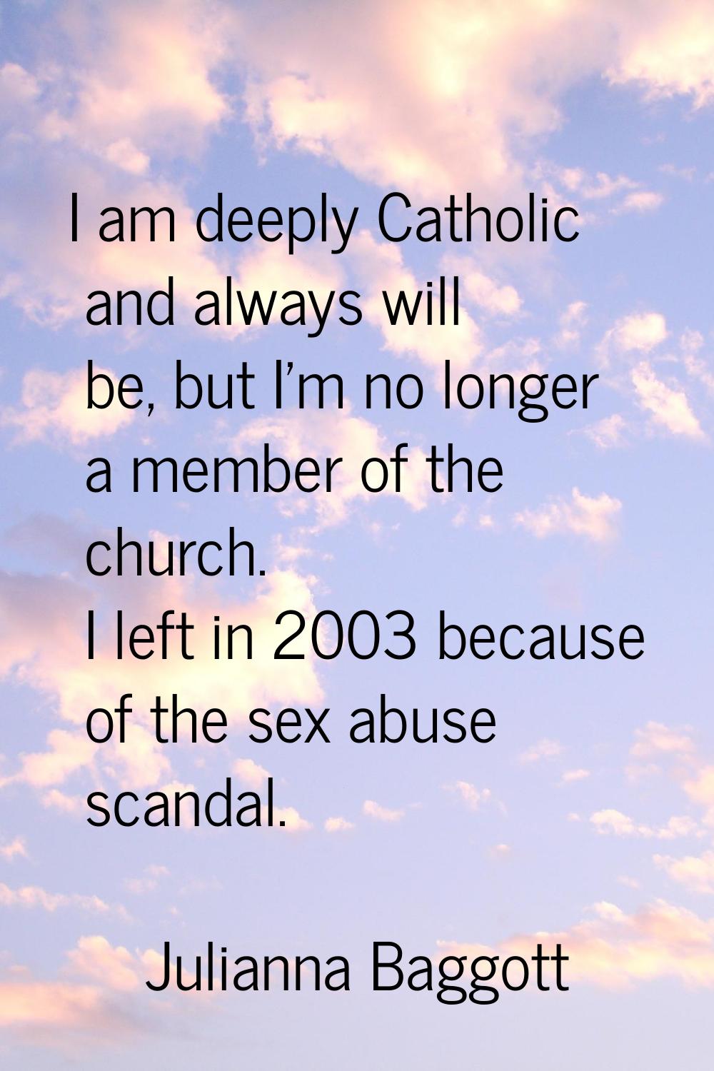 I am deeply Catholic and always will be, but I'm no longer a member of the church. I left in 2003 b