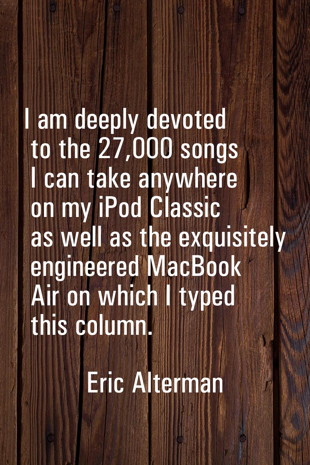 I am deeply devoted to the 27,000 songs I can take anywhere on my iPod Classic as well as the exqui