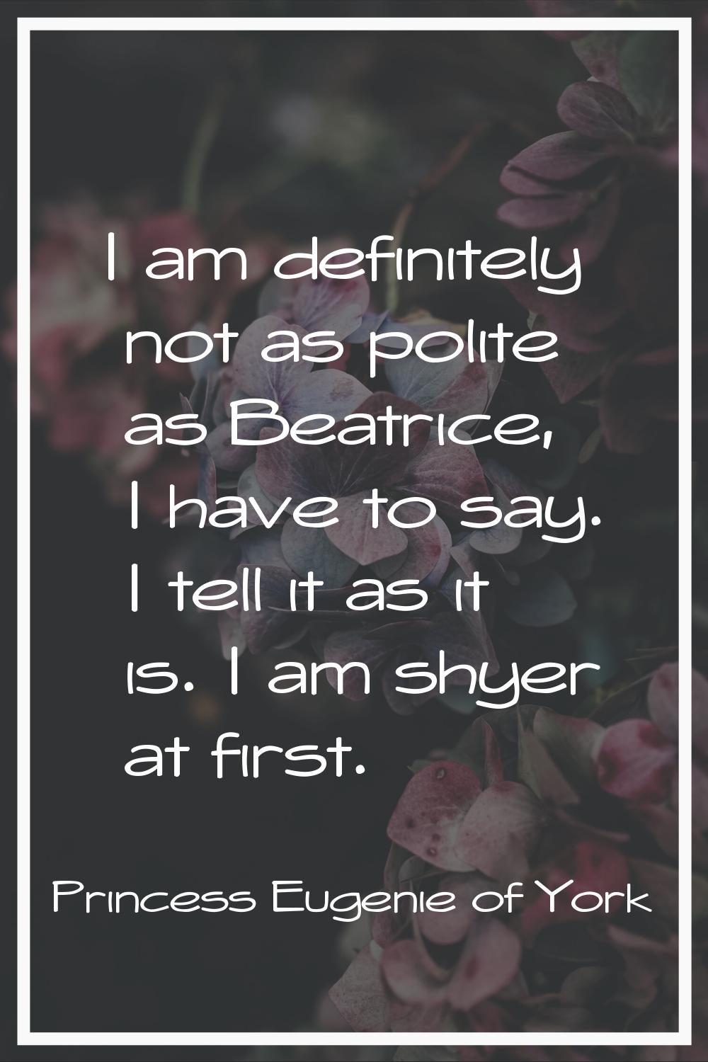 I am definitely not as polite as Beatrice, I have to say. I tell it as it is. I am shyer at first.