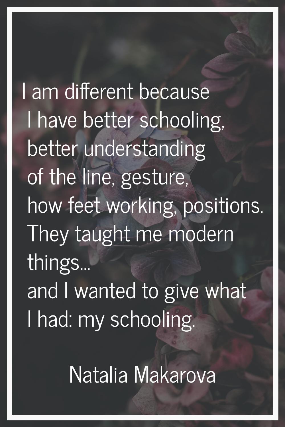I am different because I have better schooling, better understanding of the line, gesture, how feet