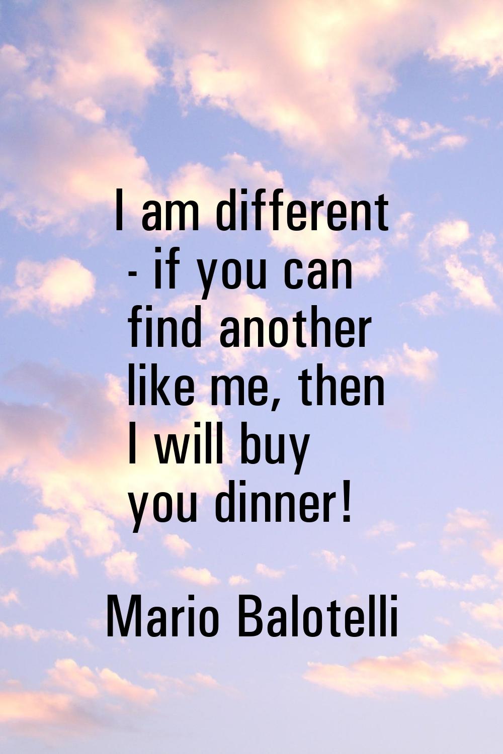 I am different - if you can find another like me, then I will buy you dinner!