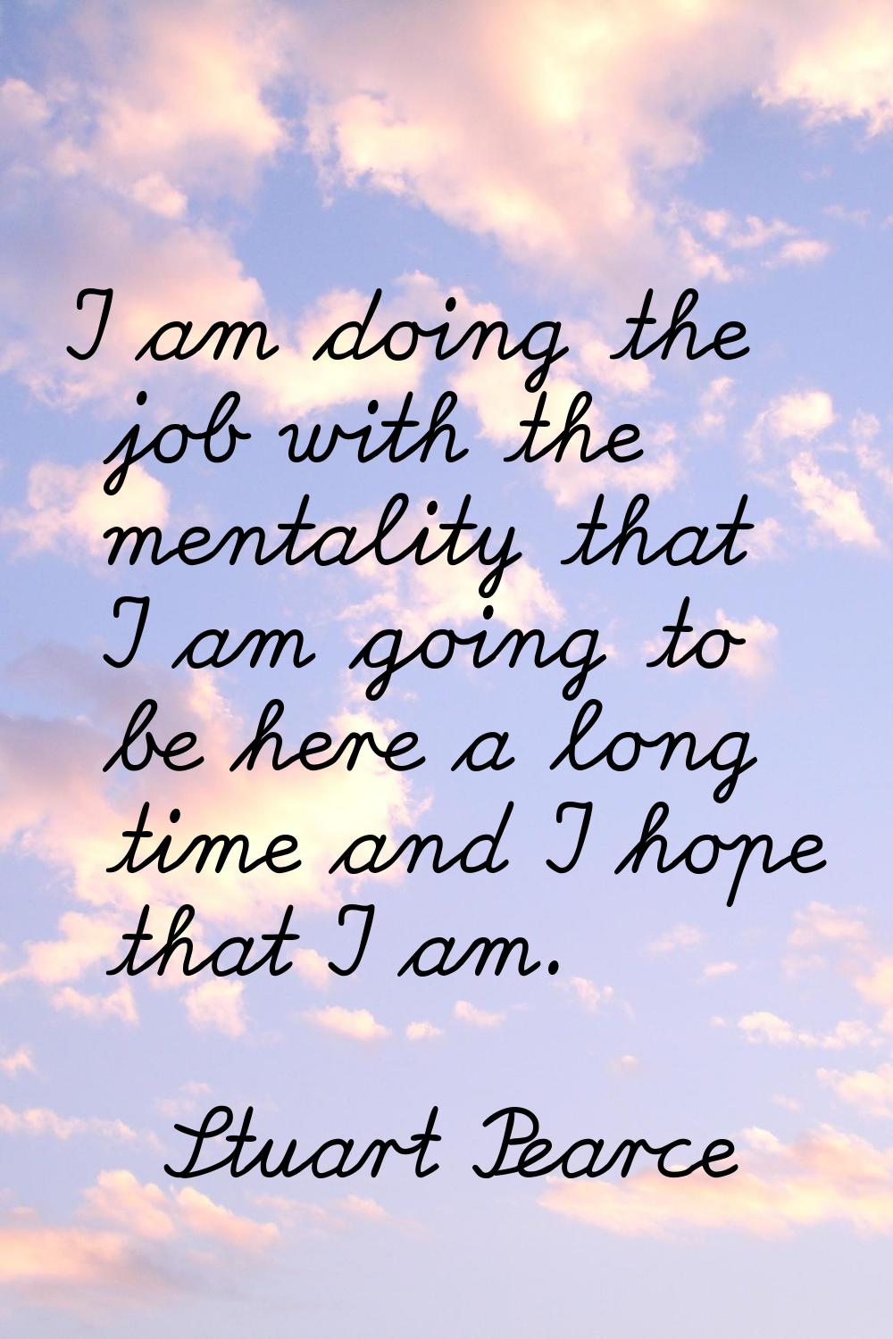 I am doing the job with the mentality that I am going to be here a long time and I hope that I am.