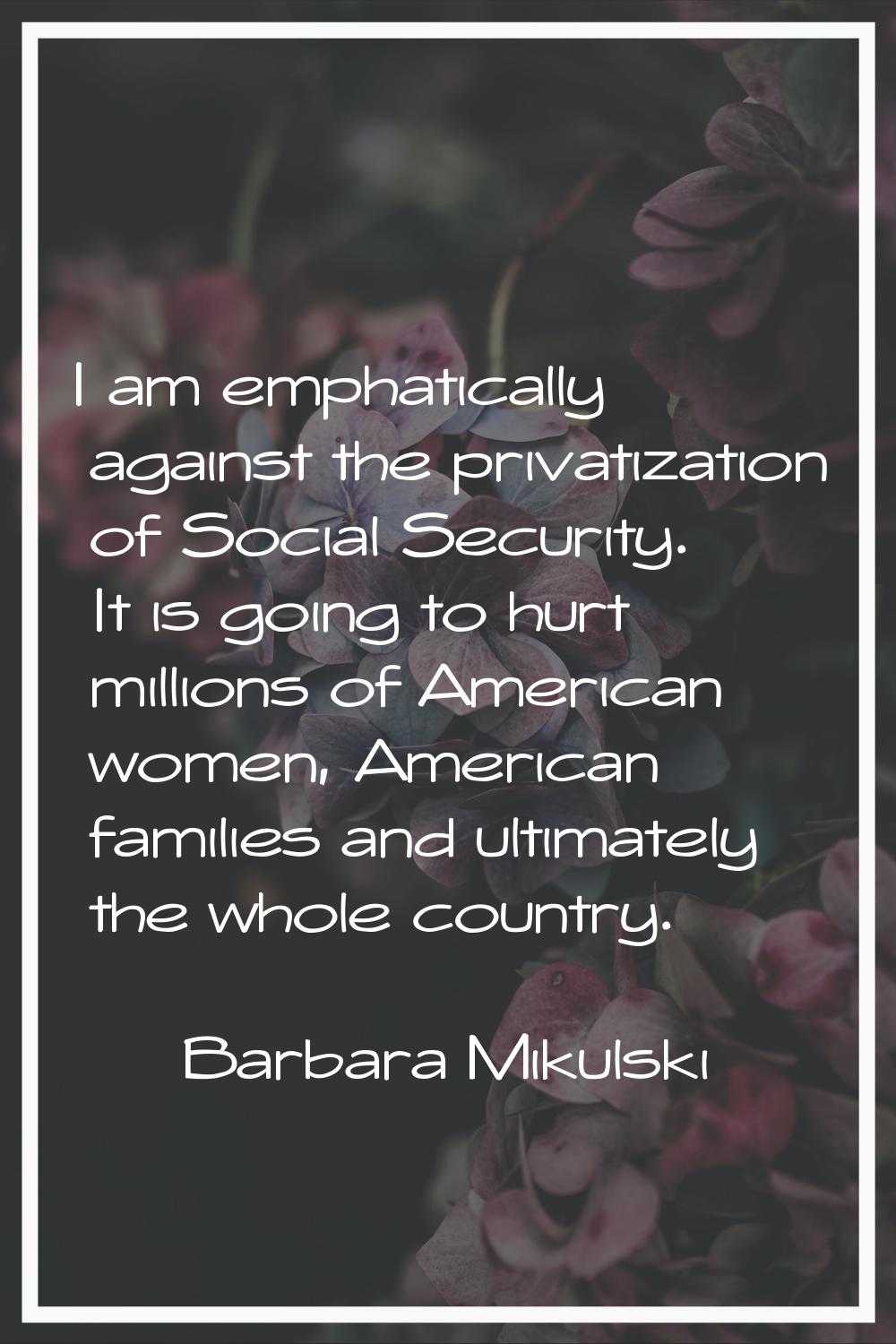 I am emphatically against the privatization of Social Security. It is going to hurt millions of Ame