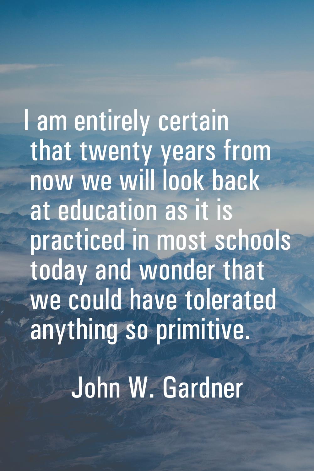 I am entirely certain that twenty years from now we will look back at education as it is practiced 
