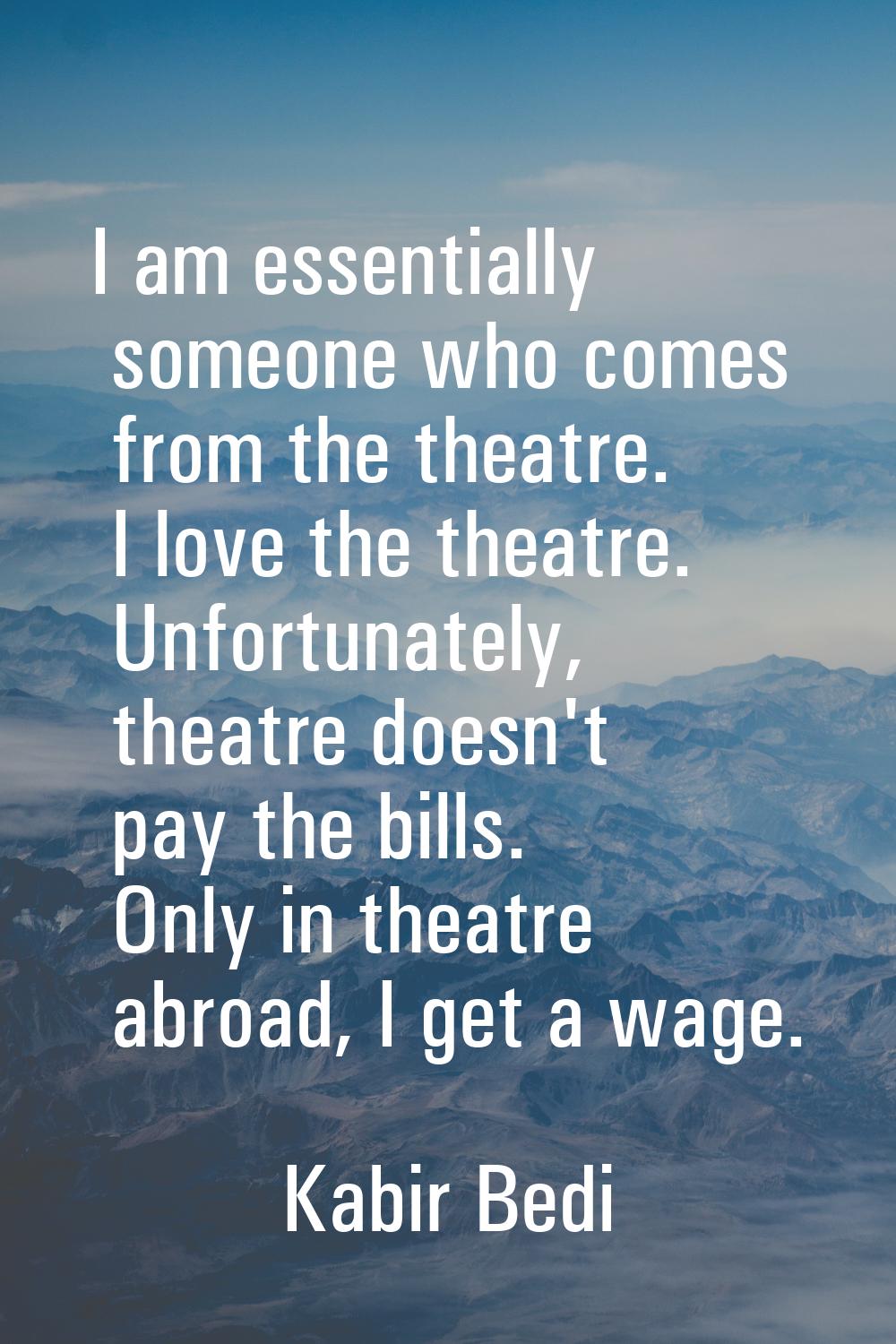 I am essentially someone who comes from the theatre. I love the theatre. Unfortunately, theatre doe